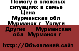 Помогу в сложных ситуациях в семье › Цена ­ 5 000 - Мурманская обл., Мурманск г. Услуги » Другие   . Мурманская обл.,Мурманск г.